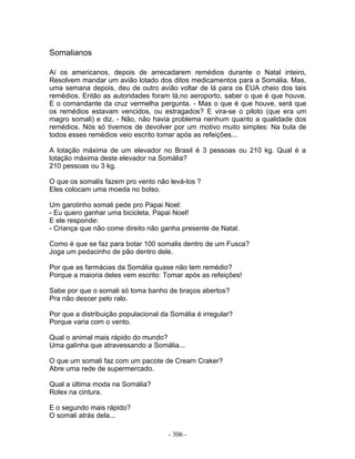 Somalianos
Aí os americanos, depois de arrecadarem remédios durante o Natal inteiro,
Resolvem mandar um avião lotado dos ditos medicamentos para a Somália. Mas,
uma semana depois, deu de outro avião voltar de lá para os EUA cheio dos tais
remédios. Então as autoridades foram lá,no aeroporto, saber o que é que houve.
E o comandante da cruz vermelha pergunta. - Mas o que é que houve, será que
os remédios estavam vencidos, ou estragados? E vira-se o piloto (que era um
magro somali) e diz. - Não, não havia problema nenhum quanto a qualidade dos
remédios. Nós só tivemos de devolver por um motivo muito simples: Na bula de
todos esses remédios veio escrito tomar após as refeições...
A lotação máxima de um elevador no Brasil é 3 pessoas ou 210 kg. Qual é a
lotação máxima deste elevador na Somália?
210 pessoas ou 3 kg.
O que os somalis fazem pro vento não levá-los ?
Eles colocam uma moeda no bolso.
Um garotinho somali pede pro Papai Noel:
- Eu quero ganhar uma bicicleta, Papai Noel!
E ele responde:
- Criança que não come direito não ganha presente de Natal.
Como é que se faz para botar 100 somalis dentro de um Fusca?
Joga um pedacinho de pão dentro dele.
Por que as farmácias da Somália quase não tem remédio?
Porque a maioria deles vem escrito: Tomar após as refeições!
Sabe por que o somali só toma banho de braços abertos?
Pra não descer pelo ralo.
Por que a distribuição populacional da Somália é irregular?
Porque varia com o vento.
Qual o animal mais rápido do mundo?
Uma galinha que atravessando a Somália...
O que um somali faz com um pacote de Cream Craker?
Abre uma rede de supermercado.
Qual a última moda na Somália?
Rolex na cintura.
E o segundo mais rápido?
O somali atrás dela...
- 306 -
 
