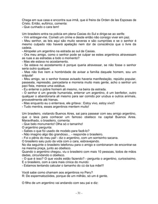 Chega em sua casa e encontra sua irmã, que é freira da Orden de las Esposas de
Cristo. Então, eufórico, comenta:
- Que cunhado o cara tem!
Um brasileiro entra na policia em plena Caxias do Sul e dirige-se ao xerife:
- Vim entregar-me. Cometi um crime e desde então não consigo viver em paz.
- Meu senhor, as leis aqui são muito severas e são cumpridas e se o senhor é
mesmo culpado não haverá apelação nem dor de consciência que o livre da
cadeia.
- Atropelei um argentino na estrada ao sul de Caxias.
- Ora meu amigo, como o senhor pode se culpar se estes argentinos atravessam
as ruas e as estradas a todo o momento?
- Mas ele estava no acostamento.
- Se estava no acostamento é porque queria atravessar, se não fosse o senhor
seria outro qualquer.
- Mas não tive nem a hombridade de avisar a família daquele homem, sou um
crápula!
- Meu amigo, se o senhor tivesse avisado haveria manifestação, repúdio popular,
passeata, repressão, pancadaria e morreria muito mais gente, acho o senhor um
paci fista, merece uma estátua.
- Eu enterrei o pobre homem ali mesmo, na beira da estrada.
- O senhor é um grande humanista, enterrar um argentino, é um benfeitor, outro
qualquer o abandonaria ali mesmo para ser comido por urubus e outros animais,
provavelmente até hienas.
- Mas enquanto eu o enterrava, ele gritava : Estoy vivo, estoy vivo!!
- Tudo mentira, esses argentinos mentem muito!
Um brasileiro, visitando Buenos Aires, sai para passear com seu amigo argentino,
que o leva para conhecer um famoso obelisco na capital Buenos Aires.
Maravilhado, o brasileiro, comenta:
- Que belo monumento! Olha só o tamanho!
O argentino pergunta:
- Sabes o que foi usado de modelo para fazê-lo?
- Não imagino algo tão grandioso... - responde o brasileiro.
- Foi o pênis do meu pai! - diz o argentino, com um sorrisinho sacana.
O brasileiro saiu puto da vida com o cara, esbravejando.
No dia seguinte o brasileiro telefonou para o amigo e combinaram de encontrar-se
na mesma praça, junto ao obelisco.
Quando o argentino chegou, viu o brasileiro com mais 10 pessoas, todos de mãos
dadas, circundando o obelisco.
- O que é isso? O que vocês estão fazendo? - pergunta o argentino, curiosíssimo.
E o brasileiro, com a cara mais cínica do mundo:
- Estamos tentando calcular o tamanho do cú da tua mãe!!!
Você sabe como chamam aos argentinos no Peru?
R: De espermatozóides, porque de um milhão, só um é gente.
O filho de um argentino vai andando com seu pai e diz:
- 31 -
 