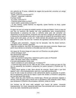 Um velhinho de 75 anos, voltando da viagem de lua-de-mel, encontra um amigo
que lhe pergunta:
- Então, como foi a lua-de-mel???
- Ótima!!! - responde o velhinho.
O amigo insiste:
- E o sexo, como foi???
- Fizemos quase todos os dias!!!
- Como assim, quase todos os dias???
- É isso mesmo: quase fizemos na segunda, quase fizemos na terça, quase
fizemos na quarta...
O rapaz vai com um amigo ao estádio assistir um jogo de futebol. Como a casa da
avó fica no caminho ele resolve dar uma passadinha para cumprimenta-la.
Aproveitando a presenca do neto, a velhinha pede para ele consertar um
vazamento na pia da cozinha. Enquanto isso ela leva o amigo do neto para a sala
e oferece-lhe uma bebida.Junto com o copo está um pratinho de amendoins que o
rapaz come sem parar, um por um. Tarde demais ele percebe que comeu tudo
que havia no prato. Na hora de ir embora ele agradece calorosamente a avó do
amigo:
- Origado pelo amendoim... Espero nao ter abusado, não lhe deixei nenhum,
desculpe! A vovó, amavel, responde:
- Não tem problema, meu filho. De qualquer jeito não posso come-los. Depois que
perdi meus dentes eu só lambo o chocolate que vem em volta.
Um rapaz de 16 anos chega em casa com um Porsche e os pais gritam:
- Onde conseguiu isto?
Ele calmamente responde:
- Acabei de comprar.
- Com que dinheiro? perguntam. Sabemos quanto custa um Porsche!
- Bem, ele disse, este custou 15 dólares.
E os pais esbravejaram ainda mais:
- Quem venderia um carro destes por 15 dólares???
- A senhora logo acima na rua. Não sei seu nome, recém mudou-se para cá. Ela
me viu passando de bicicleta e perguntou se queria comprar o Porsche por 15
dólares.
- Santo Deus! gemeu a mãe, deve abusar de crianças. Quem sabe o que fará
depois? John, vá lá imediatamente, para ver o que está acontecendo.
O pai foi até à casa da senhora e ela calmamente planta va petúnias no jardim.
Ele se apresentou como pai do rapaz a quem ela vendeu o Porsche e perguntou
por que ela havia feito aquilo.
- Bem, disse ela, esta manhã meu marido ligou. Pensei que estivesse viajando a
serviço, mas ele fugiu para o Havaí com a secretária e não pretende voltar. Pediu
que vendesse o Porsche e lhe enviasse o dinheiro, então eu vendi.
Um homem de 80 anos está sentado num banco de jardim, chorando
copiosamente. Um moço, passando pelo local, fica comovido com a cena e senta-
se ao seu lado, resolvendo puxar assunto:
- 310 -
 