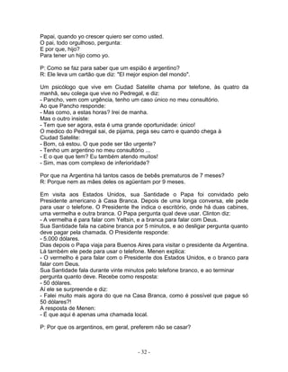 Papai, quando yo crescer quiero ser como usted.
O pai, todo orgulhoso, pergunta:
E por que, hijo?
Para tener un hijo como yo.
P: Como se faz para saber que um espião é argentino?
R: Ele leva um cartão que diz: "El mejor espion del mondo".
Um psicólogo que vive em Ciudad Satelite chama por telefone, às quatro da
manhã, seu colega que vive no Pedregal, e diz:
- Pancho, vem com urgência, tenho um caso único no meu consultório.
Ao que Pancho responde:
- Mas como, a estas horas? Irei de manha.
Mas o outro insiste:
- Tem que ser agora, esta é uma grande oportunidade: único!
O medico do Pedregal sai, de pijama, pega seu carro e quando chega à
Ciudad Satelite:
- Bom, cá estou. O que pode ser tão urgente?
- Tenho um argentino no meu consultório ...
- E o que que tem? Eu também atendo muitos!
- Sim, mas com complexo de inferioridade?
Por que na Argentina há tantos casos de bebês prematuros de 7 meses?
R: Porque nem as mães deles os agüentam por 9 meses.
Em visita aos Estados Unidos, sua Santidade o Papa foi convidado pelo
Presidente americano à Casa Branca. Depois de uma longa conversa, ele pede
para usar o telefone. O Presidente lhe indica o escritório, onde há duas cabines,
uma vermelha e outra branca. O Papa pergunta qual deve usar. Clinton diz:
- A vermelha é para falar com Yeltsin, e a branca para falar com Deus.
Sua Santidade fala na cabine branca por 5 minutos, e ao desligar pergunta quanto
deve pagar pela chamada. O Presidente responde:
- 5.000 dólares.
Dias depois o Papa viaja para Buenos Aires para visitar o presidente da Argentina.
Lá também ele pede para usar o telefone. Menen explica:
- O vermelho é para falar com o Presidente dos Estados Unidos, e o branco para
falar com Deus.
Sua Santidade fala durante vinte minutos pelo telefone branco, e ao terminar
pergunta quanto deve. Recebe como resposta:
- 50 dólares.
Aí ele se surpreende e diz:
- Falei muito mais agora do que na Casa Branca, como é possível que pague só
50 dólares?!
A resposta de Menen:
- É que aqui é apenas uma chamada local.
P: Por que os argentinos, em geral, preferem não se casar?
- 32 -
 