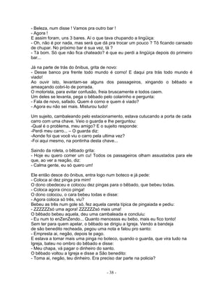 - Beleza, num disse ! Vamos pra outro bar !
- Agora !
E assim foram, uns 3 bares. Aí o que tava chupando a lingüiça:
- Oh, não é por nada, mas será que dá pra trocar um pouco ? Tô ficando cansado
de chupar. No próximo bar é sua vez, tá ?
- Tá bom. Só que não fica chateado? é que eu perdi a lingüiça depois do primeiro
bar...
Já na parte de trás do ônibus, grita de novo:
- Desse banco pra frente todo mundo é corno! E daqui pra trás todo mundo é
viado!
Ao ouvir isto, levantam-se alguns dos passageiros, xingando o bêbado e
ameaçando cobri-lo de porrada.
O motorista, para evitar confusão, freia bruscamente e todos caem.
Um deles se levanta, pega o bêbado pelo colarinho e pergunta:
- Fala de novo, safado. Quem é corno e quem é viado?
- Agora eu não sei mais. Misturou tudo!
Um sujeito, cambaleando pelo estacionamento, estava cutucando a porta de cada
carro com uma chave. Veio o guarda e lhe perguntou:
-Qual é o problema, meu amigo? E o sujeito responde:
-Perdi meu carro... – O guarda diz:
-Aonde foi que você viu o carro pela ultima vez?
-Foi aqui mesmo, na pontinha desta chave...
Saindo da roleta, o bêbado grita:
- Hoje eu quero comer um cu! Todos os passageiros olham assustados para ele
que, ao ver a reação, diz:
- Calma gente, eu só quero um!
Ele então desce do ônibus, entra logo num boteco e já pede:
- Coloca aí dez pinga pra mim!
O dono obedeceu e colocou dez pingas para o bêbado, que bebeu todas.
- Coloca agora cinco pinga!
O dono colocou, o cara bebeu todas e disse:
- Agora coloca só três, viu?
Bebeu as três num gole só, fez aquela careta típica de pingaiada e pediu:
- ZZZZZZsó uma agora! ZZZZZZsó mais uma!
O bêbado bebeu aquela, deu uma cambaleada e concluiu:
- Eu num to enZenZendo... Quanto menossss eu bebo, mais eu fico tonto!
Sem ter para quem apelar, o bêbado se dirigiu a Igreja. Vendo a bandeja
de são benedito recheada, pegou uma nota e falou pro santo:
- Empresta ai, negão, depois te pago.
E estava a tomar mais uma pinga no boteco, quando o guarda, que vira tudo na
Igreja, bateu no ombro do bêbado e disse:
- Meu chapa, vá pagar o dinheiro do santo.
O bêbado voltou a Igreja e disse a São benedito:
- Toma ai, negão, teu dinheiro. Era preciso dar parte na policia?
- 38 -
 