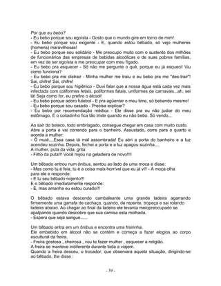 Por que eu bebo?
- Eu bebo porque sou egoísta - Gosto que o mundo gire em torno de mim!
- Eu bebo porque sou exigente - E, quando estou bêbado, só vejo mulheres
(homens) maravilhosas!
- Eu bebo porque sou solidário - Me preocupo muito com o sustento dos milhões
de funcionários das empresas de bebidas alcoólicas e de suas pobres famílias,
em vez de ser egoísta e me preocupar com meu fígado.
- Eu bebo pra esquecer - Só não me pergunte o quê, porque eu já esqueci! Viu
como funciona?
- Eu bebo pra me distrair - Minha mulher me traiu e eu bebo pra me "des-trair"!
Sai, chifre! Sai, chifre!
- Eu bebo porque sou higiênico - Ouvi falar que a nossa água está cada vez mais
infectada com coliformes fetais, poliformes fatais, uniformes de carnavais...ah, sei
lá! Seja como for, eu prefiro o álcool!
- Eu bebo porque adoro futebol - E pra agüentar o meu time, só bebendo mesmo!
- Eu bebo porque sou casado - Precisa explicar?
- Eu bebo por recomendação médica - Ele disse pra eu não judiar do meu
estômago. E o coitadinho fica tão triste quando eu não bebo. Só vendo...
Ao sair do boteco, todo embriagado, consegue chegar em casa com muito custo.
Abre a porta e vai correndo para o banheiro. Assustado, corre para o quarto e
acorda a mulher:
- Ô muié....Essa casa tá mal assombrada! Eu abri a porta do banheiro e a luz
acendeu sozinha. Depois, fechei a porta e a luz apagou sozinha....
A mulher, puta da vida, grita:
- Filho da puta!!! Você mijou na geladeira de novo!!!!
Um bêbado entrou num ônibus, sentou ao lado de uma moca e disse:
- Mas como tu é feia, tu é a coisa mais horrível que eu já vi!! - A moça olha
para ele e responde:
- E tu seu bêbado nojento!!!
E o bêbado imediatamente responde:
- É, mas amanha eu estou curado!!!
O bêbado estava descendo cambaleante uma grande ladeira agarrando
firmemente uma garrafa de cachaça, quando, de repente, tropeça e sai rolando
ladeira abaixo. Ao chegar ao final da ladeira ele levanta meiopreocupado se
apalpando quando descobre que sua camisa esta molhada.
- Espero que seja sangue......
Um bêbado entra em um ônibus e encontra uma freirinha.
Ele embebido em álcool não se contém e começa a fazer elogios ao corpo
escultural da freira.
- Freira gostosa , cheirosa , vou te fazer mulher , esquecer a religião.
A freira se manteve indiferente durante toda a viajem.
Quando a freira desceu, o trocador, que observara aquela situação, dirigindo-se
ao bêbado, lhe disse :
- 39 -
 