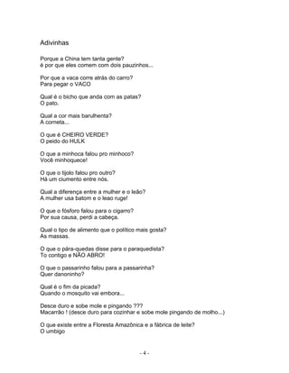 Adivinhas
Porque a China tem tanta gente?
é por que eles comem com dois pauzinhos...
Por que a vaca corre atrás do carro?
Para pegar o VACO
Qual é o bicho que anda com as patas?
O pato.
Qual a cor mais barulhenta?
A corneta...
O que é CHEIRO VERDE?
O peido do HULK
O que a minhoca falou pro minhoco?
Você minhoquece!
O que o tijolo falou pro outro?
Há um ciumento entre nós.
Qual a diferença entre a mulher e o leão?
A mulher usa batom e o leao ruge!
O que o fósforo falou para o cigarro?
Por sua causa, perdi a cabeça.
Qual o tipo de alimento que o político mais gosta?
As massas.
O que o pára-quedas disse para o paraquedista?
To contigo e NÃO ABRO!
O que o passarinho falou para a passarinha?
Quer danoninho?
Qual é o fim da picada?
Quando o mosquito vai embora...
Desce duro e sobe mole e pingando ???
Macarrão ! (desce duro para cozinhar e sobe mole pingando de molho...)
O que existe entre a Floresta Amazônica e a fábrica de leite?
O umbigo
- 4 -
 