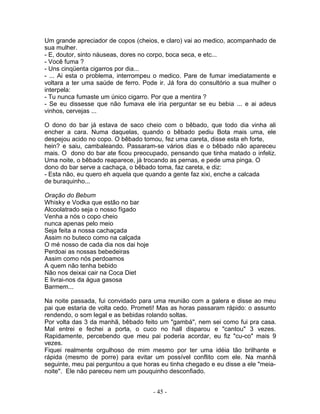 Um grande apreciador de copos (cheios, e claro) vai ao medico, acompanhado de
sua mulher.
- E, doutor, sinto náuseas, dores no corpo, boca seca, e etc...
- Você fuma ?
- Uns cinqüenta cigarros por dia...
- ... Ai esta o problema, interrompeu o medico. Pare de fumar imediatamente e
voltara a ter uma saúde de ferro. Pode ir. Já fora do consultório a sua mulher o
interpela:
- Tu nunca fumaste um único cigarro. Por que a mentira ?
- Se eu dissesse que não fumava ele iria perguntar se eu bebia ... e ai adeus
vinhos, cervejas ...
O dono do bar já estava de saco cheio com o bêbado, que todo dia vinha ali
encher a cara. Numa daquelas, quando o bêbado pediu Bota mais uma, ele
despejou acido no copo. O bêbado tomou, fez uma careta, disse esta eh forte,
hein? e saiu, cambaleando. Passaram-se vários dias e o bêbado não apareceu
mais. O dono do bar ate ficou preocupado, pensando que tinha matado o infeliz.
Uma noite, o bêbado reaparece, já trocando as pernas, e pede uma pinga. O
dono do bar serve a cachaça, o bêbado toma, faz careta, e diz:
- Esta não, eu quero eh aquela que quando a gente faz xixi, enche a calcada
de buraquinho...
Oração do Bebum
Whisky e Vodka que estão no bar
Alcoolatrado seja o nosso fígado
Venha a nós o copo cheio
nunca apenas pelo meio
Seja feita a nossa cachaçada
Assim no buteco como na calçada
O mé nosso de cada dia nos dai hoje
Perdoai as nossas bebedeiras
Assim como nós perdoamos
A quem não tenha bebido
Não nos deixai cair na Coca Diet
E livrai-nos da água gasosa
Barmem...
Na noite passada, fui convidado para uma reunião com a galera e disse ao meu
pai que estaria de volta cedo. Prometi! Mas as horas passaram rápido: o assunto
rendendo, o som legal e as bebidas rolando soltas.
Por volta das 3 da manhã, bêbado feito um "gambá", nem sei como fui pra casa.
Mal entrei e fechei a porta, o cuco no hall disparou e "cantou" 3 vezes.
Rapidamente, percebendo que meu pai poderia acordar, eu fiz "cu-co" mais 9
vezes.
Fiquei realmente orgulhoso de mim mesmo por ter uma idéia tão brilhante e
rápida (mesmo de porre) para evitar um possível conflito com ele. Na manhã
seguinte, meu pai perguntou a que horas eu tinha chegado e eu disse a ele "meia-
noite". Ele não pareceu nem um pouquinho desconfiado.
- 45 -
 