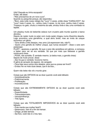 Ufa!! Daquela eu tinha escapado!
Então, ele disse:
-"Nós precisamos de um novo cuco".
Quando eu perguntei porque, ele respondeu:
-"Bom, esta noite nosso relógio fez "cuco" 3 vezes, então disse "CARALHO!!!", fez
"cuco" mais 4 vezes, riu , cantou mais 3 vezes, riu de novo, cantou mais 2 vezes.
Tropeçou no gato, chutou a mesinha da sala, arrotou forte e deu uma vomitada no
tapete.
Um playboy muito do beberrão estava num cruzeiro pelo mundo quando o barco
afundou.
Depois de nadar muito (e estar com muita sede) chegou numa ilhazinha deserta.
Logo encontrou uma garrafinha, a qual abriu ávido, mas ao invés de uísque
encontrou um gênio.
- Tens direito a três desejos, meu amo (Já esperavam isto, não!!!)
- Quero uma garrafa do melhor uísque, que nunca esvazie!!! - disse o cara sem
pestanejar.
PLUFF - apareceu a garrafa. Só que o cara não acreditava em gênios, e começou
a beber para ver se era verdade. Só que por mais que bebesse a garrafa
continuava cheia.
- POXA, não acredito. É verdade mesmo. (e bebia mais, a garrafa cheia)
Depois de muito provar, disse:
- Zao he gue e verdade, funziona memo.
O gênio já cansado de esperar, diz zangado:
- Faca logo seus outros dois desejos, para que eu possa ser livre!!!
- Endao me ve mais duas desas, que é da boa...
Quem não bebe não vê o mundo girar.
Coisas que são DIFÍCEIS de se dizer quando você está bêbado:
- Indubitavelmente.
- Preliminarmente.
- Proliferação.
- Inconstitucional.
Coisas que são EXTREMAMENTE DIFÍCEIS de se dizer quando você está
bêbado:
- Especificidade.
- Transubstanciado.
- Verossimilhança.
- Três tigres.
Coisas que são TOTALMENTE IMPOSSÍVEIS de se dizer quando você está
bêbado:
- Puta merda que mulher feia!!!!
- Desencana, nem tô a fim de transar.
- Chega, já bebi demais.
- Sai fora, você não é o meu tipo.
- 46 -
 