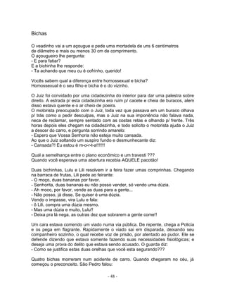 Bichas
O veadinho vai a um açougue e pede uma mortadela de uns 6 centímetros
de diâmetro e mais ou menos 30 cm de comprimento.
O açougueiro lhe pergunta:
- E para fatiar?
E a bichinha lhe responde:
- Ta achando que meu cu é cofrinho, querido!
Vocês sabem qual a diferença entre homossexual e bicha?
Homossexual é o seu filho e bicha é o do vizinho.
O Juiz foi convidado por uma cidadezinha do interior para dar uma palestra sobre
direito. A estrada p/ esta cidadezinha era ruim p/ cacete e cheia de buracos, alem
disso estava quente e o ar cheio de poeira.
O motorista preocupado com o Juiz, toda vez que passava em um buraco olhava
p/ trás como a pedir desculpas, mas o Juiz na sua imponência não falava nada,
neca de reclamar, sempre sentado com as costas retas e olhando p/ frente. Três
horas depois eles chegam na cidadezinha, e todo solicito o motorista ajuda o Juiz
a descer do carro, e pergunta sorrindo amarelo:
- Espero que Vossa Senhoria não esteja muito cansada.
Ao que o Juiz soltando um suspiro fundo e desmunhecante diz:
- Cansada?! Eu estou é m-o-r-t-a!!!!!!!
Qual a semelhança entre o plano econômico e um travesti ???
Quando você esperava uma abertura recebia AQUELE pacotão!
Duas bichinhas, Lulu e Lili resolvem ir a feira fazer umas comprinhas. Chegando
na barraca de frutas, Lili pede ao feirante:
- O moço, duas bananas por favor.
- Senhorita, duas bananas eu não posso vender, só vendo uma dúzia.
- Ah moco, por favor, vende as duas para a gente...
- Não posso, já disse. Se quiser é uma dúzia.
Vendo o impasse, vira Lulu e fala:
- ô Lili, compra uma dúzia mesmo.
- Mas uma dúzia e muito, Lulu!!
- Deixa pra lá nega, as outras dez que sobrarem a gente come!!
Um cara estava comendo um viado numa via pública. De repente, chega a Policia
e os pega em flagrante. Rapidamente o viado sai em disparada, deixando seu
companheiro sozinho, o qual recebe voz de prisão, por atentado ao pudor. Ele se
defende dizendo que estava somente fazendo suas necessidades fisiológicas; e
deseja uma prova do delito que estava sendo acusado. O guarda diz:
- Como se justifica estas duas orelhas que você esta segurando???
Quatro bichas morreram num acidente de carro. Quando chegaram no céu, já
começou o preconceito. São Pedro falou:
- 48 -
 