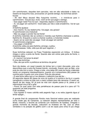 Um caminhoneiro, daqueles bem parrudos, veio em alta velocidade e bateu na
traseira do fusquinha rosa, provocando um grande estrago. As bichinhas saíram
loucas:
- Ah não! Meus deuses! Meu fusquinha novinho... - e virando-se para o
caminhoneiro - Escuta aqui, bruto, você vai ter que pagar o estrago.
- Que pagar nada! Fica na sua! - respondeu áspero o caminhoneiro.
- Ai, vai pagar sim senhorrrrrr. Você bateu por trás e está erradérrimo. Vai ter que
pagar.
A Karlinha ajudava:
- Isso mesmo. Eu sou testemunha. Vai pagar, seu grosso!
O caminhoneiro era irredutível:
- Não vou pagar e pronto! Sai da frente!
A bichinha motorista não se conteve e mandou que Karlinha chamasse a policia.
Karlinha foi. Enquanto a outra ia chamar a policia, a motorista insistia:
- Quero ver se você não vai pagar. Você vai pagar sim senhor!
O caminhoneiro engrossou:
- Vou pagar o CACETE!
A bichinha voltou-se para Karlinha, já longe, e gritou:
- Karlinhaaaaaa. Volta, volta que ele quer negociar...!
Duas bichinhas estavam na Praça Tiradentes esperando um ônibus. O ônibus
chegou e abriu a porta da frente. Quando eles iam entrar pela porta da frente, o
motorista disse:
- O, menino! Vai tomar lá atrás!!
E uma das bichinhas
- Oba, ate que enfim a prefeitura se lembrou da gente!
Num dia destes, um casal (casado) de bichas tem a maior discussão, pois uma
desconfiava que a outra lhe tivesse traindo, conclusão: ficaram sem se falar, uma
puta da vida com a outra. Chega a noite, uma delas (B1) está de frente a televisão
vendo um programa interessantíssimo, quando vê a companheira (B2) passar da
cozinha para o quarto com uma xícara. Puta da vida pensa:
- E esta bicha velha nem p/ me oferecer o cafezinho que ela fez ...
20 segundos depois B2 passa de novo do quarto p/ a cozinha e de lá p/ o quarto
carregando a xícara na mão com o maior cuidado para não derramar. E assim vai,
depois de dez vezes, B1 já puta da vida com aquele passa p/ lá, passa p/ cá
interminável vira p/ B2 e grita:
- Porra! Ce quer parar com esta pentelhacao de passar para lá e para cá? Tô
querendo ver este programa.
E B2 revoltada:
- Sua ingrata! O nosso colchão está pegando fogo, e eu estou jogando água p/
tentar apagar...
A grande final do campeonato Perobo mais Sensível estava para ser realizada
numa boate gay de Campinas. La estavam alegres representantes de todo o
Brasil, inclusive, o favorito da contenda (um mineirinho de Ituitaba). Chegado o
grande momento da decisão, colocaram os finalistas em fila, com os olhos
vendados e na posição de gatilho (com o as de copas para cima) O juiz chega
- 55 -
 