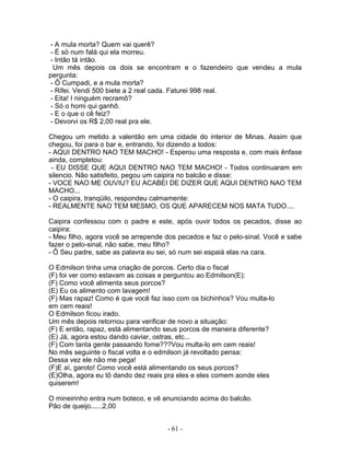 - A mula morta? Quem vai querê?
- É só num falá qui ela morreu.
- Intão tá intão.
Um mês depois os dois se encontram e o fazendeiro que vendeu a mula
pergunta:
- Ô Cumpadi, e a mula morta?
- Rifei. Vendi 500 biete a 2 real cada. Faturei 998 real.
- Eita! I ninguém recramô?
- Só o homi qui ganhô.
- E o que o cê feiz?
- Devorvi os R$ 2,00 real pra ele.
Chegou um metido a valentão em uma cidade do interior de Minas. Assim que
chegou, foi para o bar e, entrando, foi dizendo a todos:
- AQUI DENTRO NAO TEM MACHO! - Esperou uma resposta e, com mais ênfase
ainda, completou:
- EU DISSE QUE AQUI DENTRO NAO TEM MACHO! - Todos continuaram em
silencio. Não satisfeito, pegou um caipira no balcão e disse:
- VOCE NAO ME OUVIU? EU ACABEI DE DIZER QUE AQUI DENTRO NAO TEM
MACHO...
- O caipira, tranqüilo, respondeu calmamente:
- REALMENTE NAO TEM MESMO, OS QUE APARECEM NOS MATA TUDO....
Caipira confessou com o padre e este, após ouvir todos os pecados, disse ao
caipira:
- Meu filho, agora você se arrepende dos pecados e faz o pelo-sinal. Você e sabe
fazer o pelo-sinal, não sabe, meu filho?
- Ô Seu padre, sabe as palavra eu sei, só num sei espaiá elas na cara.
O Edmilson tinha uma criação de porcos. Certo dia o fiscal
(F) foi ver como estavam as coisas e perguntou ao Edmilson(E):
(F) Como você alimenta seus porcos?
(E) Eu os alimento com lavagem!
(F) Mas rapaz! Como é que você faz isso com os bichinhos? Vou multa-lo
em cem reais!
O Edmilson ficou irado.
Um mês depois retornou para verificar de novo a situação:
(F) E então, rapaz, está alimentando seus porcos de maneira diferente?
(E) Já, agora estou dando caviar, ostras, etc...
(F) Com tanta gente passando fome???Vou multa-lo em cem reais!
No mês seguinte o fiscal volta e o edmilson já revoltado pensa:
Dessa vez ele não me pega!
(F)E aí, garoto! Como você está alimentando os seus porcos?
(E)Olha, agora eu tõ dando dez reais pra eles e eles comem aonde eles
quiserem!
O mineirinho entra num boteco, e vê anunciando acima do balcão.
Pão de queijo......2,00
- 61 -
 