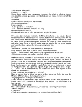 Sanduiche de galinha3,00
Punheta............10,00
Checando na carteira para nao passar vergonha, ele vai até o balcão e chama
uma das três garotas, que estão servindo bebidas nas mesas (uma morena linda
de babar).
- Por favor.
- Sim? -pergunta ela com um sorriso lindo.
- Em que posso ajudar?
E ele pergunta:
- É ocê que toca as punhetas?
- Sou - responde a mulher com uma voz sexy.
O mineirinho entao retruca:
- Então, ocê lava bem as mão, que eu quero um pão de queijo.
Um pároco de uma igreja no interior de Minas tinha fama de ser bravo e de dar
tiro se encontrasse ladroes roubando a igreja. Todo mundo temia o padre. Um dia
dois ladroezinhos resolveram roubar o cofre da igreja, mesmo sabendo da fama
do padre. Entraram bem devagarinho andando em ponta de pés e se enfiaram
pelo altar, onde ficava o cofre.O padre, ouvindo barulho, foi ver o que estava
acontecendo, já de espingarda na mão, pronto pra dar tiro.
Padre:
- Quem tá ai? Vou dar tiro, pode ir saindo de mãos pro ar.
- Não atira não, seu padre, que nois e anjo, só visitando a igreja...
- Anjo??? Dexa disso sô, pode ir saindo - se o seis são anjo, então vua!
- Nois ainda num sabi vua, padre, nois ainda e fiote.
O Mineiro estava cansado de ouvir rumores de que sua esposa o traia.Um dia,
saiu de casa no horario de sempre para o trabalho. Após a esposa dar adeus e
fechar a porta, ele rapidamente sobe até o alto de uma mangueira frondosa em
frente a sua casa e resolve passar o dia ali observando o entra e sai de sua casa.
Logo depois, aparece um cidadão, mulato forte, fica em pé justamente embaixo
da mangueira como se esperasse alguém. Pega uma manga no chão, chupa-
a, ..., outra..., etc. E o Mineiro la no alto só sacando. Nisso abre a porta de sua
casa e sua esposa grita:
- Vem, meu amor, meu marido ja foi embora!
Nisso o moreno joga a última manga no chão e corre pra dentro da casa do
Mineiro. O Mineiro desce da mangueira, furioso:
- Hoje pego os dois no flagra! Vou mata-los!
Vai no armario de ferramentas, pega um facão, entra na casa e se depara com o
mulato com a boca nos seios de sua esposa a se deliciar. Grita o mineiro com a
faca na mão:
- NEGO, OCÊ VAI MORRÊ!
Nisso o Ricardão tira da sua capanga, um trezoitão e aponta para o mineiro:
- Morrer porquê?
E o mineiro:
- Você tava chupando manga e agora ta tomando leite, uai! Faz Mal!!!
- 62 -
 