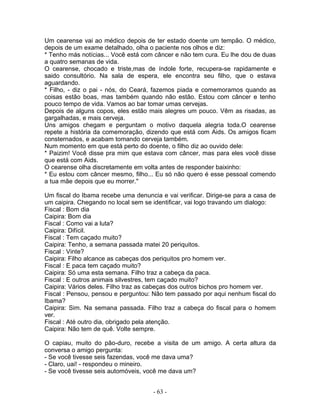 Um cearense vai ao médico depois de ter estado doente um tempão. O médico,
depois de um exame detalhado, olha o paciente nos olhos e diz:
* Tenho más notícias... Você está com câncer e não tem cura. Eu lhe dou de duas
a quatro semanas de vida.
O cearense, chocado e triste,mas de índole forte, recupera-se rapidamente e
saido consultório. Na sala de espera, ele encontra seu filho, que o estava
aguardando.
* Filho, - diz o pai - nós, do Ceará, fazemos piada e comemoramos quando as
coisas estão boas, mas também quando não estão. Estou com câncer e tenho
pouco tempo de vida. Vamos ao bar tomar umas cervejas.
Depois de alguns copos, eles estão mais alegres um pouco. Vêm as risadas, as
gargalhadas, e mais cerveja.
Uns amigos chegam e perguntam o motivo daquela alegria toda.O cearense
repete a história da comemoração, dizendo que está com Aids. Os amigos ficam
consternados, e acabam tomando cerveja também.
Num momento em que está perto do doente, o filho diz ao ouvido dele:
* Paizim! Você disse pra mim que estava com câncer, mas para eles você disse
que está com Aids.
O cearense olha discretamente em volta antes de responder baixinho:
* Eu estou com câncer mesmo, filho... Eu só não quero é esse pessoal comendo
a tua mãe depois que eu morrer."
Um fiscal do Ibama recebe uma denuncia e vai verificar. Dirige-se para a casa de
um caipira. Chegando no local sem se identificar, vai logo travando um dialogo:
Fiscal : Bom dia
Caipira: Bom dia
Fiscal : Como vai a luta?
Caipira: Difícil.
Fiscal : Tem caçado muito?
Caipira: Tenho, a semana passada matei 20 periquitos.
Fiscal : Vinte?
Caipira: Filho alcance as cabeças dos periquitos pro homem ver.
Fiscal : E paca tem caçado muito?
Caipira: Só uma esta semana. Filho traz a cabeça da paca.
Fiscal : E outros animais silvestres, tem caçado muito?
Caipira: Vários deles. Filho traz as cabeças dos outros bichos pro homem ver.
Fiscal : Pensou, pensou e perguntou: Não tem passado por aqui nenhum fiscal do
Ibama?
Caipira: Sim. Na semana passada. Filho traz a cabeça do fiscal para o homem
ver.
Fiscal : Até outro dia, obrigado pela atenção.
Caipira: Não tem de quê. Volte sempre.
O capiau, muito do pão-duro, recebe a visita de um amigo. A certa altura da
conversa o amigo pergunta:
- Se você tivesse seis fazendas, você me dava uma?
- Claro, uai! - respondeu o mineiro.
- Se você tivesse seis automóveis, você me dava um?
- 63 -
 