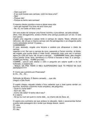 - Claro que sim!
- E se você tivesse seis camisas, você me dava uma?
- Não!
- Porque não!
- Porque eu tenho seis camisas!
O mesmo cliente convida a moca a deixar essa vida:
- Let's get married! You love me and I love you!
- No, no, no! Cada um lava o seu!
Um cara acaba de comprar uma Ferrari novinha, e pra estrear, sai pela estrada
afora. Indo devagarzinho, avista à frente uma carroça puxada por um boi. O cara
nem pensa :
engata uma segunda e passa rente à carroça do caipira. Nisso, olhando pro
retrovisor, ele vê que a mesma carroça vem lhe perseguindo e vai chegando perto
numa velocidade animal ! E passa....
VUMMMMMM !
O cara, abobado, engata uma terceira e acelera pra ultrapassar o diabo da
carroça
viajando a mil. Dai vem a carroça de novo, passando a Ferrari novinha. Já doido,
ele engata uma quinta direto e mete fundo, passando mais uma vez a carroça,
agora já a 200 por hora. Hã, lá vem a carroça.... VUMMMMM! Nisto, eles chegam
numa parada (sinal, farol, semáforo) e a Ferrari é forcada a frear. E a carroça :
VUMM (pra frente)... VUMM (pra trás)...
VUMMM... para.O cara abaixa o vidro e pergunta pro caipira qualé a do boi
turbinado, e ocaipira diz :
- MOÇO, DÁ PRA TIRAR O MEU SUSPENSORIO QUE TÁ PRESO NA SUA
ANTENA!!!!????
P: Como pia o pintinho em Piracicaba?
R: Pir... Pir... Pir...
Definição de Mineiro; E Baiano cansado . ., que não
chegou a São Paulo
O sujeito chegou naquela cidade e ficou sabendo que o José queria vender um
burrinho. Achando o bichinho muito simpático, ele perguntou:
- Qual é o nome dele?
- Num sei, não...
- Como não sabe? O bicho não é seu?
E o caipira:
- Só qui eu num sei qual é o nome dele... eu chamo ele de Zeca, sô.
O caipira era a primeira vez que andava no elevador. Após o ascensorista fechar
a porta cada passageiro diz o andar que deseja descer, assim:
P1: dois
P2: cinco
P3: dez
- 64 -
 