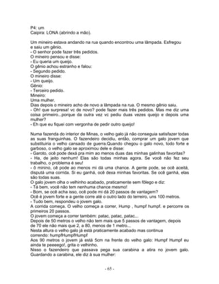 P4: um
Caipira: LONA (abrindo a mão).
Um mineiro estava andando na rua quando encontrou uma lâmpada. Esfregou
e saiu um gênio.
- O senhor pode fazer três pedidos.
O mineiro pensou e disse:
- Eu queria um queijo.
O gênio achou estranho e falou:
- Segundo pedido.
O mineiro disse:
- Um queijo.
Gênio:
- Terceiro pedido.
Mineiro:
Uma mulher.
Dias depois o mineiro acho de novo a lâmpada na rua. O mesmo gênio saiu.
- Oh! que surpresa! vc de novo? pode fazer mais três pedidos. Mas me diz uma
coisa primeiro...porque da outra vez vc pediu duas vezes queijo e depois uma
mulher?
- Eh que eu fiquei com vergonha de pedir outro queijo!
Numa fazenda do interior de Minas, o velho galo já não conseguia satisfazer todas
as suas franguinhas. O fazendeiro decidiu, então, comprar um galo jovem que
substituiria o velho cansado de guerra.Quando chegou o galo novo, todo forte e
garboso, o velho galo se aproximou dele e disse:
- Garoto, ocê pode dexá pra mim ao menos duas das minhas galinhas favoritas?
- Ha, de jeito nenhum! Elas são todas minhas agora. Se você não fez seu
trabalho, o problema é seu!
- ô minino, cê pode ao menos mi dá uma chance. A gente pode, se ocê aceitá,
disputá uma corrida. Si eu ganhá, ocê dexa minhas favoritas. Se ocê ganhá, elas
são todas suas.
O galo jovem olha o velhinho acabado, praticamente sem fôlego e diz:
- Tá bem, você não tem nenhuma chance mesmo!
- Bom, se ocê acha isso, ocê pode mi dá 20 passos de vantagem?
Ocê é jovem forte e a gente corre até o outro lado do terreiro, uns 100 metros.
- Tudo bem, respondeu o jovem galo.
A corrida começa. O velho começa a correr, Hump , humpf humpf. e percorre os
primeiros 20 passos.
O jovem começa a correr também: patac, patac, patac...
Depois de 50 metros o velho não tem mais que 5 passos de vantagem, depois
de 70 ele não mais que 2, a 80, menos de 1 metro...
Nesta altura o velho galo já está praticamente acabado mas continua
correndo: humpfHumpfHumpf
Aos 90 metros o jovem já está 5cm na frente do velho galo: Humpf Humpf eu
ainda te peeeego!, grita o velhinho.
Nisso o fazendeiro que passava pega sua carabina a atira no jovem galo.
Guardando a carabina, ele diz à sua mulher:
- 65 -
 