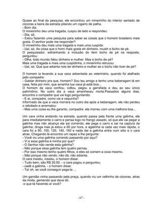 Quase ao final da pesquisa, ele encontrou um mineirinho do interior sentado de
cócoras a beira da estrada pitando um cigarro de palha.
- Bom dia.
O mineirinho deu uma tragada, cuspiu de lado e respondeu:
- Dia, sô.
- Estou fazendo uma pesquisa para saber as coisas que o homem brasileiro mais
gosta. O senhor pode me responder?
O mineirinho deu mais uma tragada e mais uma cuspida:
- Uai, só. As coisa que o homi mais gosta eh dinheiro, muieh e bicho de pé.
O pesquisador, estranhando a inclusão do item bicho de pé na resposta,
perguntou:
- Olha, todo mundo falou dinheiro e mulher. Mas e bicho de pé?
Mais uma tragada e mais uma cuspidinha, o mineirinho retrucou:
- Uai, só. Que que adianta nois ter dinheiro e mulher se o bicho não tiver de pé?
O homem ia levando a sua vaca adoentada ao veterinário, quando foi atalhado
pelo compadre:
- Gastar dinheiro pra que, homem? Sou teu amigo e tenho uma beberagem lá em
casa, feita por mim, que amanha tua vaca já está boa...
O homem da vaca confiou, voltou, pegou a garrafada e deu ao seu único
patrimônio. No outro dia a vaca amanheceu morta.Passados alguns dias,
encontra o compadre que vai logo perguntando:
- E ai, compadre, como vai a vaquinha?
Informado de que a vaca morrera no outro dia após a beberagem, ele não perdeu
o rebolado e arrematou:
- Mas uma coisa eu lhe garanto, compadre: ela morreu com uma melhora boa...
Um cara vinha andando na estrada, quando passa pela frente uma galinha, ele
para imediatamente o carro e pensa logo no frango assado, só que ele vai pegar a
galinha mas não alcança ela sai correndo, ele pega o carro e sai na captura da
galinha, droga mas já estou a 60 por hora, e agalinha ia cada vez mais rápida, o
cara foi a 80, 100, 120, 140, 160 e nada dai a galinha entra num sitio e o cara
atras. Chegando lá encontra um rapaz e lhe pergunta:
- Você viu uma galinha correndo passando por aqui?
- Vi e essa galinha é minha por que?
- O Senhor não vende esta galinha?
- Não porque essa galinha tem quatro pernas.
- Por isso mesmo tenho quatro filhos, e eles só comem a coxa mesmo.
- Não porque não vendo, não dá, não adianta.
O cara insistiu, insistiu, o homem disse:
- Tudo bem, são R$ 20,00. - o cara pagou e perguntou:
- cadê a galinha. - o homem disse:
- Taí oh, se você conseguir pega-la ...
Um garotão vinha passando pela praça, quando viu um velhinho de cócoras, atras
da moita, gemendo que dava dó.
-o que tá havendo aí vovô?
- 67 -
 