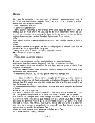 Casais
Um casal foi entrevistado num programa de televisão, porque estavam casados
há 50 anos e nunca tinham brigado. O repórter todo curioso pergunta a mulher:
Mas vocês nunca brigaram mesmo?
- Não. - responde a mulher.
- E como isso aconteceu?
- Bem, quando casamos o meu marido tinha uma égua de estimação. Era a
criatura que ele mais amava na vida. No dia do nosso casamento fomos de lua-
de-mel na nossa carroça puxada pela égua. Andamos alguns metros e a égua,
coitada, tropeçou. Meu marido olhou bem firme para a égua e disse:
- Um.
Mais alguns metros e a égua tropeçou de novo. Meu marido encarou a égua e
disse:
- Dois.
Na terceira vez que ela tropeçou ele sacou da espingarda e deu uns cinco tiros na
bichinha. Eu fiquei apavorada e perguntei:
- Mas porque e que tu fizeste uma coisa dessas homem?
Meu marido me encarou e disse:
- Um.
- Depois disso nunca mais brigamos
Depois de uma visita ao médico, o sujeito chega em casa cabisbaixo.
- Que cara de enterro é essa, Genésio? - vai logo perguntando a mulher.
- É que o doutor disse que sou vitima de uma doença rara e que eu só tenho duas
trepadas em estoque.
- Só duas? Mas não fica triste assim não Genésio, vem ca que nos vamos fazer
estas duas bem caprichadas.
- Cê tá maluca, mulher? Eu não vou gastar estas duas contigo não!
Deus tinha terminado sua obra de criação do Universo quando se deparou
com duas coisas que ele havia esquecido de implantar. Resolveu então dá-las a
Adão e Eva. Ele contou que uma das coisas que tinha era algo que permitiria ao
seu dono urinar em pé.
- É uma coisa muito prática - disse Deus - e gostaria de saber quem de vocês dois
a deseja.
Adão deu um pulo e implorou:
- Ó Senhor, dê isso para mim! Eu adoraria poder urinar em pé. Parece ser o tipo
de coisa que um homem deve poder fazer. Por favor, por favor, por favooooor!
Ele saltitava de emoção como uma criança. Eva sorriu e disse a Deus que se
Adão queria tanto essa coisa, que ficasse com ele. Então Deus deu a Adão a
coisa que lhe permitira mijar de pé e o deixava tão excitado. Ele começou a mijar
em tudo o que via, nas plantas, nas árvores, para o alto. Chegou a té a escrever
seu nome na areia, dando gargalhadas de prazer. Deus e Eva ficaram olhando-o
por uns tempos e então Deus disse a Eva:
- Bom, eu ainda tenho a outra coisa e vou dá-la a você, Eva.
- E o que é, Senhor? - perguntou Eva.
- 69 -
 