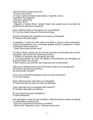 Aluno de Direito ao fazer prova oral:
- O que é uma fraude?
- É o que o senhor professor está fazendo - responde o aluno.
O professor fica indignado:
- Ora essa, explique-se.
Então diz o aluno:
- Segundo o Código Penal, "comete fraude todo aquele que se aproveita da
ignorância do outro para o prejudicar".
Qual a diferença entre um advogado e um Juiz de Boxe?
R: O juiz não recebe mais por uma luta mias longa.
Quantos advogados são necessários pra trocar uma lâmpada?
R: Quantos você pode pagar?
O advogado, no leito de morte, pede uma Bíblia e começa a lê-la avidamente.
Todos se surpreendem com a conversão daquele homem e perguntam o motivo.
O advogado doente responde:
- "Estou procurando brechas na lei."
O instituto Pasteur decidiu que ao invés de usar ratos em pesquisas eles usariam
advogados, eles tiveram três razões para decidi-lo:
1. Existem no momento mais advogados que ratos.
2. Os pesquisadores não ficam tão ligados emocionalmente aos advogados do
que eles ficavam com os ratos.
3. Não importa o que você tem, tem coisas que nem os ratos fazem.
Sabe qual a diferença entre Juizes de Primeira Instância e os de Segunda?
Os primeiros pensam que são Deus....
Os outros já têm certeza!!!
Como você chama 500 advogados mortos no fundo do Oceano?
R: Um bom começo.
Qual a diferença entre uma cobra e um advogado?
R: Você pode fazer da cobra um bicho de estimação.
Como você sabe que um advogado está mentindo?
R: Os lábios dele estão se mexendo.
Por que cobras não picam advogados?
R: ética Profissional
Dois advogados, sócios de uma consultoria, estão almoçando, quando de repente
um deles salta da cadeira e diz:
- Puxa vida, esquecemos de trancar o escritório!
- Não faz mal - responde o outro. - Estamos os dois aqui!
- 7 -
 