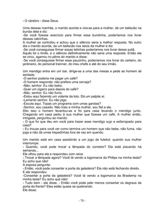 - O cérebro - disse Deus.
Uma dessas manhãs, o marido acorda e vira-se para a mulher, dá um beliscão na
bunda dela e diz:
-Se você fizesse exercício para firmar essa bundinha, poderíamos nos livrar
dessas calcinhas.
A mulher se controlou e achou que o silêncio seria a melhor resposta. No outro
dia o marido acorda, da um beliscão nos seios da mulher e diz:
-Se você conseguisse firmar essas tetinhas poderíamos nos livrar desse sutiã.
Aquilo foi o limite, e o silêncio definitivamente não seria uma resposta. Então ela
se virou, agarrou no pênis do marido e disse:
-Se você conseguisse firmar esse pauzinho, poderíamos nos livrar do carteiro, do
jardineiro, do personal trainner, do meu chefe e até do seu irmão.
Um mendigo entra em um bar, dirige-se a uma das mesas e pede ao homem ali
sentado:
-O senhor poderia me pagar um café?
-O homem responde: não prefere uma cerveja?
-Não, senhor. Eu não bebo.
-Quer um cigarro para depois do café?
-Não, senhor. Eu não fumo.
-Estou aqui fazendo um volante da loto. Dá um palpite aí.
-Lamento senhor. Eu não jogo.
-Escuta aqui. Topas um programa com umas garotas?
-Senhor, sou casado. Não traio a minha mulher, sou fiel a ela.
Dito isso o homem levantou-se e foi para casa levando o mendigo junto.
Chegando em casa pediu à sua mulher que fizesse um café. A mulher então,
intrigada, perguntou ao marido:
- O que foi que deu em você para trazer esse mendigo sujo e esfarrapado para
casa?
- Eu trouxe para você ver como termina um homem que não bebe, não fuma, não
joga e não dá umas trepadinhas fora de vez em quando.
Um marido está em casa assistindo a um jogo de futebol, quando sua mulher
interrompe:
- Querido, você pode trocar a lâmpada do corredor? Ela está piscando há
semanas...
Ele olhou para ela e respondeu com raiva:
- Trocar a lâmpada agora? Você tá vendo a logomarca da Philips na minha testa?
Eu acho que não!
A esposa pergunta:
- Então, você pode consertar a porta da geladeira? Ela não está fechando direito.
E ele respondeu:
-Consertar a porta da geladeira? Você tá vendo a logomarca da Brastemp na
minha testa? Eu acho que não!
- Tudo bem - ela disse. - Então você pode pelo menos consertar os degraus da
porta da frente? Eles estão quase se quebrando.
Ele disse:
- 70 -
 