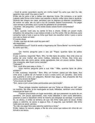 - Você tá vendo carpinteiro escrito em minha testa? Eu acho que não! Eu não
agüento mais você! Vou para o bar!!!
Então ele foi para o bar e bebeu por algumas horas. Ele começou a se sentir
culpado pela forma como tratou sua esposa e decidiu voltar para casa e ajudá-la.
Quando ele chegou em casa, percebeu que os degraus já estavam consertados.
Ao entrar na casa, ele viu que a luz do corredor estava funcionando. Foi pegar
uma cerveja e percebeu que a porta da geladeira foi consertada.
- Querida - ele perguntou - como todas essas coisas foram consertadas?
Ela disse:
- Bem, quando você saiu eu sentei lá fora e chorei. Então um jovem muito
simpático me perguntou o que estava errado e eu lhe contei. Ele se ofereceu para
consertar tudo e tudo o que eu tinha que fazer era escolher entre ir para a cama
com ele ou fazer um bolo.
O marido disse:
- Então, que tipo de bolo você fez para ele?
ela respondeu:
- Alooôôôôôuuuuu!!! Você tá vendo a logomarca da "Dona Benta" na minha testa?
Eu acho que não...
Um menino pergunta para o seu pai "Papai, quantos tipos de peitos
existem?".
O pai, surpreso, responde "Bem, filho, há três tipos de peitos. Aos vinte anos os
peitos de uma mulher são como melões, redondos e firmes. Dos trinta aos
quarenta eles são como peras, ainda agradáveis mas um pouco caídos. Depois
dos cinqüenta, eles ficam como cebolas".
"Cebolas?".
"Sim, você olha para eles e chora...".
Uma menina pergunta para a sua mãe " Mãe, quantos tipos de pênis
existem?"
A mãe, surpresa, responde " Bem, filha, um homem, passa por três fases. Aos
vinte anos, o pênis de um homem é duro e ereto como um carvalho.. Dos trinta
aos quarenta é como um salgueiro, flexível mas seguro. Aos cinqüenta ele fica
como uma árvore de Natal.".
"Uma árvore de Natal?"
"Sim, seca e com umas bolas penduradas para decoração".
"Duas amigas casadas resolveram sair pra "botar as fofocas em dia", sem
os maridos. Na volta, já de madrugada as duas, trêbadas, sentiram uma vontade
irresistível de fazer xixi.
Ficaram procurando um lugar escondido, até que passaram na porta de um
cemitério. Um pouco apavoradas, mas muito bêbadas e sem outra alternativa,
pararam o carro e decidiram entrar lá mesmo pra despejar as cervejas. A primeira
foi, se aliviou, e então se lembrou de que não tinha nada para se secar. Então
pegou a calcinha, se secou e jogou-a fora. A segunda, que também não tinha
nada para se secar, pensou:
"Eu não vou jogar fora esta calcinha carérrima e linda."
Então, tateou no escuro, pegou a fita de uma coroa que estava em cima de um
túmulo e se secou.
- 71 -
 