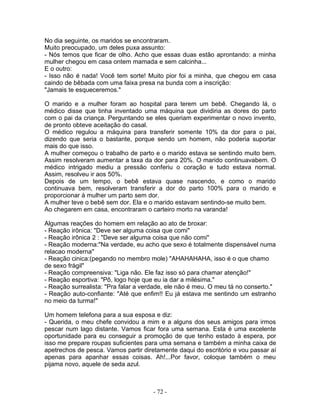No dia seguinte, os maridos se encontraram.
Muito preocupado, um deles puxa assunto:
- Nós temos que ficar de olho. Acho que essas duas estão aprontando: a minha
mulher chegou em casa ontem mamada e sem calcinha...
E o outro:
- Isso não é nada! Você tem sorte! Muito pior foi a minha, que chegou em casa
caindo de bêbada com uma faixa presa na bunda com a inscrição:
"Jamais te esqueceremos."
O marido e a mulher foram ao hospital para terem um bebê. Chegando lá, o
médico disse que tinha inventado uma máquina que dividiria as dores do parto
com o pai da criança. Perguntando se eles queriam experimentar o novo invento,
de pronto obteve aceitação do casal.
O médico regulou a máquina para transferir somente 10% da dor para o pai,
dizendo que seria o bastante, porque sendo um homem, não poderia suportar
mais do que isso.
A mulher começou o trabalho de parto e o marido estava se sentindo muito bem.
Assim resolveram aumentar a taxa da dor para 20%. O marido continuavabem. O
médico intrigado mediu a pressão conferiu o coração e tudo estava normal.
Assim, resolveu ir aos 50%.
Depois de um tempo, o bebê estava quase nascendo, e como o marido
continuava bem, resolveram transferir a dor do parto 100% para o marido e
proporcionar à mulher um parto sem dor.
A mulher teve o bebê sem dor. Ela e o marido estavam sentindo-se muito bem.
Ao chegarem em casa, encontraram o carteiro morto na varanda!
Algumas reações do homem em relação ao ato de broxar:
- Reação irônica: "Deve ser alguma coisa que comi"
- Reação irônica 2 : "Deve ser alguma coisa que não comi"
- Reação moderna:"Na verdade, eu acho que sexo é totalmente dispensável numa
relacao moderna"
- Reação cinica:(pegando no membro mole) "AHAHAHAHA, isso é o que chamo
de sexo frágil"
- Reação compreensiva: "Liga não. Ele faz isso só para chamar atenção!"
- Reação esportiva: "Pô, logo hoje que eu ia dar a milésima."
- Reação surrealista: "Pra falar a verdade, ele não é meu. O meu tá no conserto."
- Reação auto-confiante: "Até que enfim!! Eu já estava me sentindo um estranho
no meio da turma!"
Um homem telefona para a sua esposa e diz:
- Querida, o meu chefe convidou a mim e a alguns dos seus amigos para irmos
pescar num lago distante. Vamos ficar fora uma semana. Esta é uma excelente
oportunidade para eu conseguir a promoção de que tenho estado à espera, por
isso me prepare roupas suficientes para uma semana e também a minha caixa de
apetrechos de pesca. Vamos partir diretamente daqui do escritório e vou passar aí
apenas para apanhar essas coisas. Ah!...Por favor, coloque também o meu
pijama novo, aquele de seda azul.
- 72 -
 