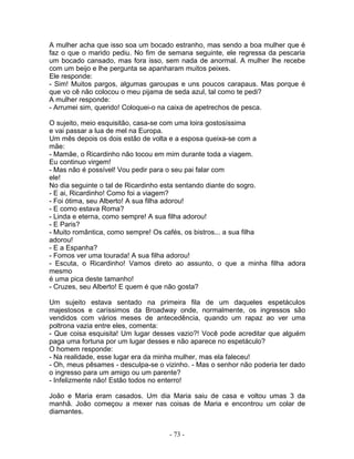 A mulher acha que isso soa um bocado estranho, mas sendo a boa mulher que é
faz o que o marido pediu. No fim de semana seguinte, ele regressa da pescaria
um bocado cansado, mas fora isso, sem nada de anormal. A mulher lhe recebe
com um beijo e lhe pergunta se apanharam muitos peixes.
Ele responde:
- Sim! Muitos pargos, algumas garoupas e uns poucos carapaus. Mas porque é
que vo cê não colocou o meu pijama de seda azul, tal como te pedi?
A mulher responde:
- Arrumei sim, querido! Coloquei-o na caixa de apetrechos de pesca.
O sujeito, meio esquisitão, casa-se com uma loira gostosíssima
e vai passar a lua de mel na Europa.
Um mês depois os dois estão de volta e a esposa queixa-se com a
mãe:
- Mamãe, o Ricardinho não tocou em mim durante toda a viagem.
Eu continuo virgem!
- Mas não é possível! Vou pedir para o seu pai falar com
ele!
No dia seguinte o tal de Ricardinho esta sentando diante do sogro.
- E ai, Ricardinho! Como foi a viagem?
- Foi ótima, seu Alberto! A sua filha adorou!
- E como estava Roma?
- Linda e eterna, como sempre! A sua filha adorou!
- E Paris?
- Muito romântica, como sempre! Os cafés, os bistros... a sua filha
adorou!
- E a Espanha?
- Fomos ver uma tourada! A sua filha adorou!
- Escuta, o Ricardinho! Vamos direto ao assunto, o que a minha filha adora
mesmo
é uma pica deste tamanho!
- Cruzes, seu Alberto! E quem é que não gosta?
Um sujeito estava sentado na primeira fila de um daqueles espetáculos
majestosos e caríssimos da Broadway onde, normalmente, os ingressos são
vendidos com vários meses de antecedência, quando um rapaz ao ver uma
poltrona vazia entre eles, comenta:
- Que coisa esquisita! Um lugar desses vazio?! Você pode acreditar que alguém
paga uma fortuna por um lugar desses e não aparece no espetáculo?
O homem responde:
- Na realidade, esse lugar era da minha mulher, mas ela faleceu!
- Oh, meus pêsames - desculpa-se o vizinho. - Mas o senhor não poderia ter dado
o ingresso para um amigo ou um parente?
- Infelizmente não! Estão todos no enterro!
João e Maria eram casados. Um dia Maria saiu de casa e voltou umas 3 da
manhã. João começou a mexer nas coisas de Maria e encontrou um colar de
diamantes.
- 73 -
 