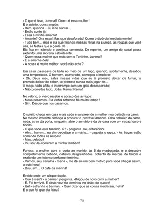 - O que é isso, Juvenal? Quem é essa mulher!
E o sujeito, constrangido:
- Bem, querida... eu ia te contar...
- Então conte já!
- Essa é minha amante!
- Amante? Ora essa! Mas que desaforado! Quero o divórcio imediatamente!
- Tudo bem... mas é ela que financia nossas férias na Europa, as roupas que você
usa, as festas que a gente da...
Ela fica em silencio e continua comendo. De repente, um amigo do casal passa
exibindo uma morena estonteante.
- Quem essa mulher que esta com o Toninho, Juvenal?
- É a amante dele!
- A nossa é muito melhor, você não acha?
Um casal passeava de bote no meio de um lago, quando, subitamente, desabou
uma tempestade. O homem, apavorado, começou a implorar:
- Oh, Deus meu, salva nossas vidas que eu te prometo deixar de fumar, te
prometo deixar de beber, te prometo nunca mais jogar, te...
A moça, todo aflita, o interrompe com um grito desesperado:
- Não prometas tudo, João. Rema! Rema!
No velório, o viúvo recebe o abraço dos amigos:
- Meus pêsames. Ela vinha sofrendo há muito tempo?
- Sim. Desde que nos casamos.
O sujeito chega em casa mais cedo e surpreende a mulher nua deitada na cama.
No mesmo instante começa a procurar o provável amante. Olha debaixo da cama,
nada, atras da porta, ninguém, abre o armário e da de cara com um rapaz louro e
bonito.
- O que você esta fazendo ai? - pergunta ele, enfurecido.
- Ahn... humm... eu vim dedetizar o armário... - gagueja o rapaz. - As traças estão
comendo todas as roupas!
- Mas, pelado?
- Viu só? Já comeram a minha também!
Furiosa, a mulher abre a porta ao marido, às 5 da madrugada, e o descobre
completamente bêbado, cabelos desgrenhados, coberto de marcas de batom e
exalando um intenso perfume feminino.
- Vamos, seu canalha - rosna -, me dê só um bom motivo para você chegar assim,
a esta hora!
- Dou, sim... O café da manhã!
Evaldo pede um uísque duplo.
- Que é isso? - o barman pergunta. -Brigou de novo com a mulher?
- É. Foi terrível. E desta vez ela terminou no chão, de quatro!
- Ué! - estranha o barman. - Quer dizer que as coisas mudaram, hein?
E o que foi que ela falou?
- 78 -
 