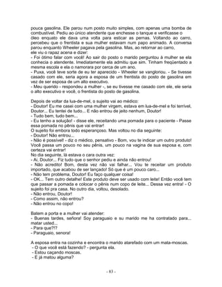 pouca gasolina. Ele parou num posto muito simples, com apenas uma bomba de
combustível. Pediu ao único atendente que enchesse o tanque e verificasse o
óleo enquato ele dava uma volta para esticar as pernas. Voltando ao carro,
percebeu que o frentista e sua mulher estavam num papo animado. A conversa
parou enquanto Wheeler pagava pela gasolina. Mas, ao retornar ao carro,
ele viu o rapaz acena e dizer:
- Foi ótimo falar com você! Ao sair do posto o marido perguntou à mulher se ela
conhecia o atendente. Imediatamente ela admitiu que sim. Tinham freqüentado a
mesma escola e ela o namorara por cerca de um ano.
- Puxa, você teve sorte de eu ter aparecido - Wheeler se vangloriou. - Se tivesse
casado com ele, seria agora a esposa de um frentista do posto de gasolina em
vez de ser esposa de um alto executivo.
- Meu querido - respondeu a mulher -, se eu tivesse me casado com ele, ele seria
o alto executivo e você, o frentista do posto de gasolina.
Depois de voltar da lua-de-mel, o sujeito vai ao médico:
- Doutor! Eu me casei com uma mulher virgem, estava em lua-de-mel e foi terrível,
Doutor... Eu tentei de tudo... E não entrou de jeito nenhum, Doutor!
- Tudo bem, tudo bem...
- Eu tenho a solução! - disse ele, receitando uma pomada para o paciente - Passe
essa pomada no pênis que vai entrar!
O sujeito foi embora todo esperançoso. Mas voltou no dia seguinte:
- Doutor! Não entrou...
- Não é possível! - diz o médico, pensativo - Bom, vou te indicar um outro produto!
Você passa um pouco no seu pênis, um pouco na vagina de sua esposa e, com
certeza vai entrar!
No dia seguinte, lá estava o cara outra vez:
- Ai, Doutor... Fiz tudo que o senhor pediu e ainda não entrou!
- Não acredito! Bom, desta vez não vai falhar... Vou te receitar um produto
importado, que acabou de ser lançado! Só que é um pouco caro...
- Não tem problema, Doutor! Eu faço qualquer coisa!
- OK... Tem outro detalhe! Este produto deve ser usado com leite! Então você tem
que passar a pomada e colocar o pênis num copo de leite... Dessa vez entra! - O
sujeito foi pra casa. No outro dia, voltou, desolado.
- Não entrou, Doutor!
- Como assim, não entrou?
- Não entrou no copo!
Batem a porta e a mulher vai atender:
- Buenas tardes, señora! Soy paraguaio e su marido me ha contratado para...
matar usted...
- Para que?!?
- Paraguaio, senora!
A esposa entra na cozinha e encontra o marido atarefado com um mata-moscas.
- O que você está fazendo? - pergunta ela.
- Estou caçando moscas.
- E já matou alguma?
- 83 -
 