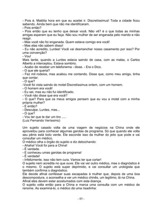 - Pois é. Maldita hora em que eu aceitei ir. Discretíssimus! Toda a cidade ficou
sabendo. Ainda bem que não me identificaram.
- Pois então?
- Pois então que eu tenho que deixar você. Não vê? é o que todas as minhas
amigas esperam que eu faça. Não sou mulher de ser enganada pelo marido e não
reagir.
- Mas você não foi enganada. Quem estava comigo era você!
- Mas elas não sabem disso!
- Eu não acredito, Lurdes! Você vai desmanchar nosso casamento por isso? Por
uma convenção?
- Vou!
Mais tarde, quando a Lurdes estava saindo de casa, com as malas, o Carlos
Alberto a interceptou. Estava sombrio.
- Acabo de receber um telefonema - disse. - Era o Dico.
- O que ele queria?
- Fez mil rodeios, mas acabou me contando. Disse que, como meu amigo, tinha
que contar.
- O que?
-Você foi vista saindo do motel Discretíssimus ontem, com um homem.
- O homem era você!
- Eu sei, mas eu não fui identificado.
- Você não disse que era você?
- O que? Para que os meus amigos pensem que eu vou a motel com a minha
própria mulher?
- E então?
- Desculpe, Lurdes, mas...
- O que?
- Vou ter que te dar um tiro .....
(Luiz Fernando Veríssimo)
Um sujeito casado volta de uma viagem de negócios na China onde ele
aproveitou para conhecer algumas garotas de programa. Só que quando ele volta
seu pênis está todo verde. Ele esconde isso da mulher do jeito que pode e vai
consultar um médico.
O médico olha o órgão do sujeito e diz debochando:
- Ahaha! Você foi para a China!
- É verdade.
- E conheceu umas garotas de programa!
- É verdade!
- Infelizmente, isso não tem cura. Vamos ter que cortar!
O sujeito nem acredita no que ouve. Ele vai ver outro médico, mas o diagnóstico é
o mesmo. O sujeito está super deprimido, e vai consultar um urologista que
também confirma o diagnóstico.
Ele decide afinal confessar suas escapadas à mulher que, depois de uma boa
descompostura, o aconselha a ver um médico chinês, um legítimo, lá na China.
Afinal eles devem estar acostumados com esta doença.
O sujeito volta então para a China e marca uma consulta com um médico de
renome. Ao examiná-lo, o médico dá uma risadinha:
- 85 -
 
