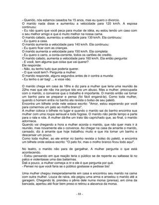 - Querido, nós estamos casados ha 15 anos, mas eu quero o divorcio.
O marido nada disse e aumentou a velocidade para 120 km/h. A esposa
continuou:
- Eu não quero que você peca para mudar de idéia, eu estou tendo um caso com
o seu melhor amigo e que é muito melhor na nossa cama.
O marido calado, aumentou a velocidade para 130 km/h. Ela continuou:
- Eu quero a casa.
O marido aumenta a velocidade para 140 km/h. Ela continuou:
- Eu quero ficar com as crianças.
O marido aumenta a velocidade para 150 km/h. Ela completa:
- Eu quero o carro, a conta-corrente, todos os cartões de credito.
O marido calado, aumenta a velocidade para 160 km/h. Ela então pergunta:
- E você, tem alguma que coisa que vai querer?
Ele responde:
- Não, eu tenho tudo que poderia querer.
- O que você tem?- Pergunta a mulher.
O marido responde, alguns segundos antes de ir contra a mureta:
- Eu tenho o air bag! ... e voce não.
O marido chega em casa às 18hs e diz para a mulher que teria uma reunião às
22hs mas que ele não iria porque isto era um abuso. Mas a mulher, preocupada
com o marido, o convence que o trabalho é importante. O marido então vai tomar
um banho para se preparar e pensa (foi fácil enganá-la). Como toda mulher,
quando o homem entra no banho ela revista o bolso de seu paletó.
Encontra um bilhete onde nele estava escrito: "Amor, estou esperando por você
para comermos um pato ao molho branco".
A mulher coloca o bilhete no lugar e quando o marido sai do banho encontra sua
mulher com uma roupa sensual e toda fogosa. O marido não perde tempo e parte
para o rala e rola. A mulher dá-lhe um trato tão caprichado que, ao final, o marido
adormece.
Quando vai chegando a hora a mulher acorda o marido, que não quer mais ir à
reunião, mas novamente ela o convence. Ao chegar na casa da amante o marido,
cansado, diz à amante que hoje trabalhou muito e que iria tomar um banho e
descansar um pouco.
Como toda mulher, ao ele entrar no banho revista o bolso do paletó, e encontra
um bilhete onde estava escrito: "O pato foi, mas o molho branco ficou todo aqui".
No teatro, o marido não para de gargalhar. A mulher pergunta o que está
acontecendo.
- Estou pensando em que reação teria o público se de repente eu saltasse lá no
palco e violentasse uma das bailarinas.
Dali a pouco, a mulher começa a rir e ele é que pergunta por quê.
- Pensei no que você faria se o público gostasse e pedisse bis!
Uma mulher chegou inesperadamente em casa e encontrou seu marido na cama
com outra mulher. Louca de raiva, ela pegou uma arma e arrastou o marido até a
garagem. Chegando lá, prendeu o pênis dele numa morsa (prensa), em cima da
bancada, apertou até ficar bem preso e retirou a alavanca da morsa.
- 88 -
 