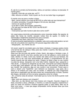 Aí, ela foi no armário de ferramentas, retirou um serrote e colocou na bancada. O
marido gritou:
- Querida, você não vai cortar ele, vai???
- Não, retrucou a mulher. Você é quem vai. Eu só vou botar fogo na garagem!
O marido virou-se para a mulher e disse:
- Bem, vamos colocar uma nota de R$ 5,00 no cofre toda vez que transarmos?
- A mulher concordou. E quando chegou o fim do ano, ele disse:
- Vamos ver quanto já temos?
- E ao abrir o cofre, ele surpreso, perguntou:
- Por quê aqui há notas de R$ 10,00 e de R$ 50,00?
Ela respondeu:
- Você pensa que todo mundo é pão duro como você?!
Um casal estava dormindo profundamente como inocentes bebês. De repente, lá
pelas três horas da manhã, escutam ruídos fora do quarto. A mulher se
sobressalta e totalmente espantada diz para o homem:
- Aaaaaiiiiiii meu Deus, deve ser o meu marido!
O cara se levanta espantadíssimo e peladão, pula como pode pela janela e cai em
cima de uma planta com espinhos. Em poucos segundos volta e diz:
- Desgraçada... teu marido sou eu!
Um jovem casal foi convidado para uma festa a fantasia. A esposa acabou tendo
uma terrível dor de cabeça e falou para seu marido ir sozinho. Ele falou que não
queria ir sozinho e ela
disse que não era justo ele perder a festa. Assim, ele pegou a fantasia e saiu. A
esposa, após dormir uma hora, acordou sem a dor de cabeça e, como ainda era
cedo, decidiu ir a festa. Como seu marido não sabia como era sua fantasia, ela
achou que ia ser uma boa oportunidade de assistir o comportamento de seu
marido quando ela não estava por perto. Chegou na festa e logo viu seu marido
na pista de dança, dançando com uma bela mulher, beijando aqui, passando a
mão ali,etc... A esposa foi chegando ao seu lado, insinuando que estava disposta
a iniciar algo "mais agitado" com ele. Ela deixou ele ir até onde quis, afinal ele era
seu marido. Ele sussurrou algo em seu ouvido e ela concordou. Foram para o
carro e deram uma "rapidinha", sem retirarem as mascaras. Logo após, ela o
deixou e foi embora pra casa, sem se revelar, e voltando pra casa imaginando
qual seria a explicação que ele daria sobre seu comportamento na festa. Quando
ele chegou, ela lendo um livro na cama, perguntou como foi a festa:
- Ah, a mesma coisa de sempre. Você sabe que eu nunca me divirto quando você
não está.
- Mas, você nem dançou com ninguém?
- Meu bem, eu não dancei nem uma música com ninguém. Quando cheguei na
festa, encontrei o Zeca, o Marcão, o Toninho e o resto da moçada e resolvemos ir
para um canto da cozinha e ficamos jogando poker a noite inteira. Mas vou te
dizer uma coisa.... o cara que pegou emprestado minha fantasia disse que teve
uma noite incrível.
- 89 -
 