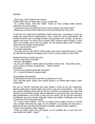Cornos
- Que é isso, cara? Calcinha de mulher?
O Outro olha para um lado, para o outro, e responde:
- É a ultima moda, você não sabia? Todos os meus amigos estão usando
calcinhas em vez de cuecas.
- Larga do meu pé, cara! Quando foi que você começou com esta mania?
- Desde que a minha mulher descobriu uma no porta-luvas do meu carro.
O cara foi num motel numa sexta-feira. Assim que entrou, reconheceu o carro do
amigo que seencontrava estacionado e com o vidro do carona semi-aberto. Na
mesma hora lhe veio a vontade de fazer uma gozacão com o amigo, foi ate la e
reparou que havia um porta CDs no painel. Sem nenhum esforco pegou o porta
CDs e se mandou para curtir sua transa. No dia seguinte ligou para o amigo e
esperando sua reação, lhe perguntou:
- E ai, o que conta de novo?
E o amigo respondeu:
- Tô muito puto da vida. Minha mulher pegou meu carro sexta-feira para ir a casa
da mãe dela e lá alguem conseguiu abrir o carro e roubou todos os meus CDs...
Amiga chorando no ombro da outra:
- Eu sou uma infeliz, Cremilda!
- Por que, Elizangela?
- Eu sou uma infeliz! A família dele não aceita o nosso amor. São todos contra...
o pai, a mãe, os irmãos, os sobrinhos... Todos mesmo!
E a amiga:
- Como é que pode ter gente tão má assim?
- É... e a pior de todas é a esposa dele!
Duas amigas conversavam:
-é realmente incrível como o seu filho se parece com o pai.
-Sim, mas fale baixo, senão meu marido escuta e os chifres dele voltam a doer
novamente
Ele era um homem fascinado por sexo. Desde o início do de seu casamento
sempre pedia para a esposa fazer sexo anal, o que ela nunca aceitou... Um certo
dia, quando chegava mais cedo do serviço, encontrou sua esposa num sexo anal
violento com seu melhor amigo. Não acreditando no que havia visto, saiu sem que
eles percebessem e foi encher a cara num bar vizinho. Ao sair do bar encontrou
um bêbado, ao qual o marido indignado contou sua história. O bêbado ouviu todo
o drama do corno e logo após disse:
- É, a vida é assim mesmo... Um dia, eu estava numa viagem de trem e me deu
uma vontade tremenda de cagar, fui no banheiro e só peidei; de volta para a
poltrona me deu uma tremenda vontade de peidar, peidei e acabei cagando...
O corno sem entender nada, indagou:
- Pôxa, eu tentei contar com uma ajuda, ou um conselho seu e você vem com
esta estória de "peidá", "cagá"?
- 92 -
 
