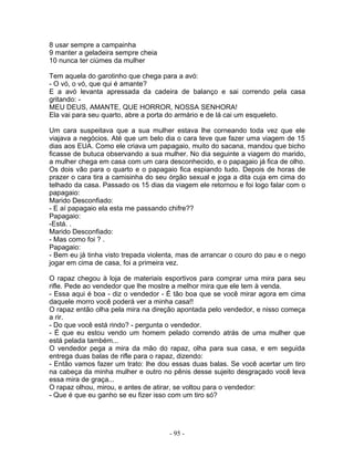 8 usar sempre a campainha
9 manter a geladeira sempre cheia
10 nunca ter ciúmes da mulher
Tem aquela do garotinho que chega para a avó:
- O vó, o vó, que qui é amante?
E a avó levanta apressada da cadeira de balanço e sai correndo pela casa
gritando: -
MEU DEUS, AMANTE, QUE HORROR, NOSSA SENHORA!
Ela vai para seu quarto, abre a porta do armário e de lá cai um esqueleto.
Um cara suspeitava que a sua mulher estava lhe corneando toda vez que ele
viajava a negócios. Até que um belo dia o cara teve que fazer uma viagem de 15
dias aos EUA. Como ele criava um papagaio, muito do sacana, mandou que bicho
ficasse de butuca observando a sua mulher. No dia seguinte a viagem do marido,
a mulher chega em casa com um cara desconhecido, e o papagaio já fica de olho.
Os dois vão para o quarto e o papagaio fica espiando tudo. Depois de horas de
prazer o cara tira a camisinha do seu órgão sexual e joga a dita cuja em cima do
telhado da casa. Passado os 15 dias da viagem ele retornou e foi logo falar com o
papagaio:
Marido Desconfiado:
- E aí papagaio ela esta me passando chifre??
Papagaio:
-Está. .
Marido Desconfiado:
- Mas como foi ? .
Papagaio:
- Bem eu já tinha visto trepada violenta, mas de arrancar o couro do pau e o nego
jogar em cima de casa, foi a primeira vez.
O rapaz chegou à loja de materiais esportivos para comprar uma mira para seu
rifle. Pede ao vendedor que lhe mostre a melhor mira que ele tem à venda.
- Essa aqui é boa - diz o vendedor - É tão boa que se você mirar agora em cima
daquele morro você poderá ver a minha casa!!
O rapaz então olha pela mira na direção apontada pelo vendedor, e nisso começa
a rir.
- Do que você está rindo? - pergunta o vendedor.
- É que eu estou vendo um homem pelado correndo atrás de uma mulher que
está pelada também...
O vendedor pega a mira da mão do rapaz, olha para sua casa, e em seguida
entrega duas balas de rifle para o rapaz, dizendo:
- Então vamos fazer um trato: lhe dou essas duas balas. Se você acertar um tiro
na cabeça da minha mulher e outro no pênis desse sujeito desgraçado você leva
essa mira de graça...
O rapaz olhou, mirou, e antes de atirar, se voltou para o vendedor:
- Que é que eu ganho se eu fizer isso com um tiro só?
- 95 -
 