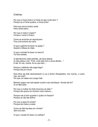 Cretinas
Por que a Coca-Cola e a Fanta se dao muito bem ?
Porque se a Fanta quebra, a Coca-Cola !
Para que serve óculos verde
Para verde perto...
Por que a mata é virgem?
Porque o vento é fresco.
Como as enzimas se reproduzem
Fica uma enzima da outra
O que a galinha foi fazer na igreja ?
Assistir a Missa do Galo.
O que o tomate foi fazer no banco?
Foi tirar extrato.
O alemãozinho está sentado, de boca aberta.
A mãe passa e diz: "Fritz, você está com o boca aberta...."
E ele: Eu sei, mamã, foi eu que abri....
Porque o elefante não pega fogo?
Porque ele ja é cinza
Dois litros de leite atravessaram a rua e foram Atropelados. Um morreu, o outro
nao, por quê?
Por que um deles era Longa Vida
Batman pegou seu bat-sapato social e seu bat-blazer. Aonde ele foi?
A um Bat-zado
Por que a mulher do Hulk divorciou-se dele ?
Porque ela queria um homem mais maduro...
Porque nao é bom guardar o quibe no freezer?
Porque se não ele esfirra
Por que a agua foi presa?
Porque ela matou a sede.
Como se fala top-less em chinês?
Xem-chu-tian.
O que o cavalo foi fazer no orelhao?
- 97 -
 