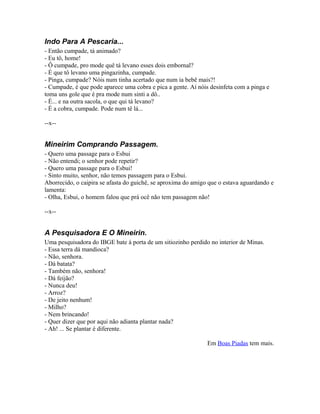 Indo Para A Pescaria...
- Então cumpade, tá animado?
- Eu tô, home!
- Ô cumpade, pro mode quê tá levano esses dois embornal?
- É que tô levano uma pingazinha, cumpade.
- Pinga, cumpade? Nóis num tinha acertado que num ia bebê mais?!
- Cumpade, é que pode aparece uma cobra e pica a gente. Aí nóis desinfeta com a pinga e
toma uns gole que é pra mode num sinti a dô..
- É... e na outra sacola, o que qui tá levano?
- É a cobra, cumpade. Pode num tê lá...

--x--


Mineirim Comprando Passagem.
- Quero uma passage para o Esbui
- Não entendi; o senhor pode repetir?
- Quero uma passage para o Esbui!
- Sinto muito, senhor, não temos passagem para o Esbui.
Aborrecido, o caipira se afasta do guichê, se aproxima do amigo que o estava aguardando e
lamenta:
- Olha, Esbui, o homem falou que prá ocê não tem passagem não!

--x--


A Pesquisadora E O Mineirin.
Uma pesquisadora do IBGE bate à porta de um sitiozinho perdido no interior de Minas.
- Essa terra dá mandioca?
- Não, senhora.
- Dá batata?
- Também não, senhora!
- Dá feijão?
- Nunca deu!
- Arroz?
- De jeito nenhum!
- Milho?
- Nem brincando!
- Quer dizer que por aqui não adianta plantar nada?
- Ah! ... Se plantar é diferente.

                                                               Em Boas Piadas tem mais.
 