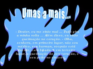 - Doutor, eu me sinto mal ... Tudo gira a minha volta ... Além disso, eu sinto queimação no coração. - Olha, senhora, em primeiro lugar, não sou médico, sou barman, você não está doente, está bêbada, e em terceiro lugar, a queimação do seu coração, é seu peito no cinzeiro Umas a mais... 