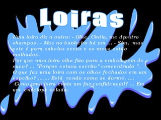 Uma loira diz a outra: - Olhe, Cintia, me dê outro shampoo. - Mas no banheiro há um ... - Sim,  mas este é para cabelos secos e os meus estão molhados. Por que uma loira olha fixo para a embalagem de suco? ... "Porque estava escrito" concentrado ". O que faz uma loira com os olhos fechados em um espelho? ... ... Está  vendo como se dorme. ....  Como uma loira envia um fax confidencial? ... Em um  envelope selado. Loiras 