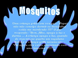 Uma criança grita com seu pai - "Papai não não consigo dormir os mosquitos estão me mordendo !!!!" O pai responde: "Bem, filho, apaga a luz e durma ... A criança apaga a luz, quando de repente no quarto um vagalume entra e a criança grita novamente: - "Pai agora eles estão procurando com uma lanterna !!!!!!" Mosquitos 