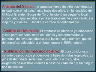 Análisis del Sector: el procesamiento de piña deshidratada
es casi nulo en el país, hasta hace dos años, en la localidad de
Chiriquí Grande, Bocas del Toro, funcionó un pequeño local
improvisado que secaba la piña artesanalmente y era vendida a
viajeros y turistas. El local fue cerrado repentinamente.
-Análisis del Mercado: El producto se ofertaría ya empacado
y listo para ser consumido en tiendas y supermercados a
personas de diversas edades que buscan algo nutritivo, que le
de energías, saludable, a un buen precio y 100% natural.
-Justificación del mercado objetivo: El consumidor esta
carente de productos procesados a base de frutas tropicales. La
piña deshidratada sería una nueva oferta a los gustos
exigentes de nuestros clientes a base de vitamina c y sin ningún
tipo de aditivos.
 