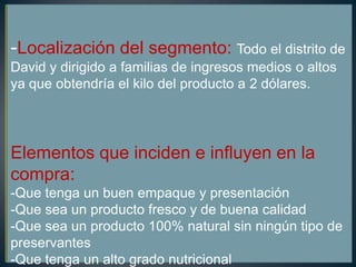 -Localización del segmento: Todo el distrito de
David y dirigido a familias de ingresos medios o altos
ya que obtendría el kilo del producto a 2 dólares.
Elementos que inciden e influyen en la
compra:
-Que tenga un buen empaque y presentación
-Que sea un producto fresco y de buena calidad
-Que sea un producto 100% natural sin ningún tipo de
preservantes
-Que tenga un alto grado nutricional
 