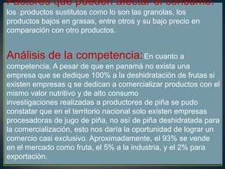 Factores que pueden afectar el consumo:
los productos sustitutos como lo son las granolas, los
productos bajos en grasas, entre otros y su bajo precio en
comparación con otro productos.
Análisis de la competencia:En cuanto a
competencia, A pesar de que en panamá no exista una
empresa que se dedique 100% a la deshidratación de frutas si
existen empresas q se dedican a comercializar productos con el
mismo valor nutritivo y de alto consumo
investigaciones realizadas a productores de piña se pudo
constatar que en el territorio nacional solo existen empresas
procesadoras de jugo de piña, no así de piña deshidratada para
la comercialización, esto nos daría la oportunidad de lograr un
comercio casi exclusivo. Aproximadamente, el 93% se vende
en el mercado como fruta, el 5% a la industria, y el 2% para
exportación.
 