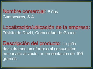Nombre comercial: Piñas
Campestres, S.A.
Localización/ubicación de la empresa:
Distrito de David, Comunidad de Guaca.
Descripción del producto: La piña
deshidratada se ofertaría al consumidor
empacado al vacío, en presentacion de 100
gramos.
 