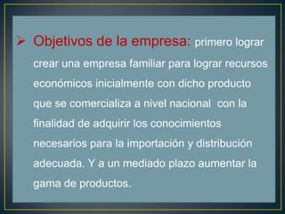  Objetivos de la empresa: primero lograr
crear una empresa familiar para lograr recursos
económicos inicialmente con dicho producto
que se comercializa a nivel nacional con la
finalidad de adquirir los conocimientos
necesarios para la importación y distribución
adecuada. Y a un mediado plazo aumentar la
gama de productos.
 