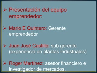  Presentación del equipo
emprendedor:
 Mario E Quintero: Gerente
emprendedor
 Juan José Castillo: sub gerente
(experiencia en plantas industriales)
 Roger Martínez: asesor financiero e
investigador de mercados.
 