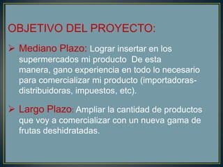 OBJETIVO DEL PROYECTO:
 Mediano Plazo: Lograr insertar en los
supermercados mi producto De esta
manera, gano experiencia en todo lo necesario
para comercializar mi producto (importadoras-
distribuidoras, impuestos, etc).
 Largo Plazo: Ampliar la cantidad de productos
que voy a comercializar con un nueva gama de
frutas deshidratadas.
 