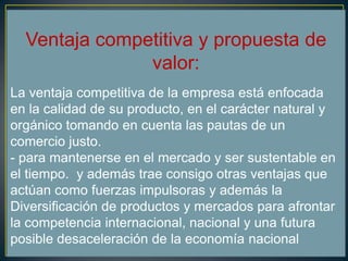 Ventaja competitiva y propuesta de
valor:
La ventaja competitiva de la empresa está enfocada
en la calidad de su producto, en el carácter natural y
orgánico tomando en cuenta las pautas de un
comercio justo.
- para mantenerse en el mercado y ser sustentable en
el tiempo. y además trae consigo otras ventajas que
actúan como fuerzas impulsoras y además la
Diversificación de productos y mercados para afrontar
la competencia internacional, nacional y una futura
posible desaceleración de la economía nacional
 