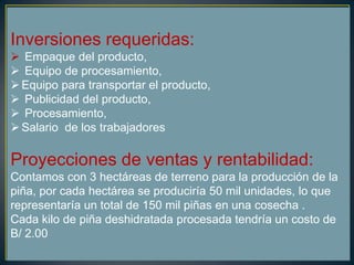 Inversiones requeridas:
 Empaque del producto,
 Equipo de procesamiento,
Equipo para transportar el producto,
 Publicidad del producto,
 Procesamiento,
Salario de los trabajadores
Proyecciones de ventas y rentabilidad:
Contamos con 3 hectáreas de terreno para la producción de la
piña, por cada hectárea se produciría 50 mil unidades, lo que
representaría un total de 150 mil piñas en una cosecha .
Cada kilo de piña deshidratada procesada tendría un costo de
B/ 2.00
 