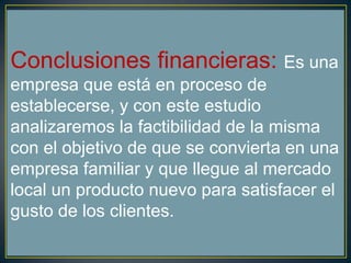 Conclusiones financieras: Es una
empresa que está en proceso de
establecerse, y con este estudio
analizaremos la factibilidad de la misma
con el objetivo de que se convierta en una
empresa familiar y que llegue al mercado
local un producto nuevo para satisfacer el
gusto de los clientes.
 