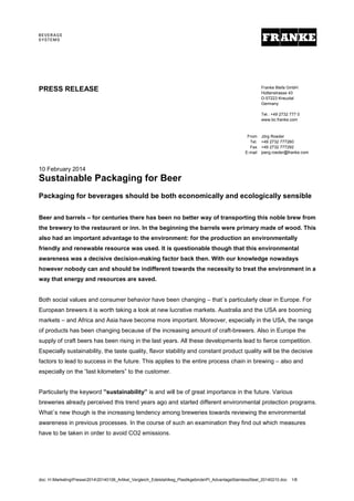 doc: H:MarketingPresse201420140106_Artikel_Vergleich_Edelstahlkeg_PlastikgebindePI_AdvantageStainlessSteel_20140210.doc 1/8
10 February 2014
Sustainable Packaging for Beer
Packaging for beverages should be both economically and ecologically sensible
Beer and barrels – for centuries there has been no better way of transporting this noble brew from
the brewery to the restaurant or inn. In the beginning the barrels were primary made of wood. This
also had an important advantage to the environment: for the production an environmentally
friendly and renewable resource was used. It is questionable though that this environmental
awareness was a decisive decision-making factor back then. With our knowledge nowadays
however nobody can and should be indifferent towards the necessity to treat the environment in a
way that energy and resources are saved.
Both social values and consumer behavior have been changing – that´s particularly clear in Europe. For
European brewers it is worth taking a look at new lucrative markets. Australia and the USA are booming
markets – and Africa and Asia have become more important. Moreover, especially in the USA, the range
of products has been changing because of the increasing amount of craft-brewers. Also in Europe the
supply of craft beers has been rising in the last years. All these developments lead to fierce competition.
Especially sustainability, the taste quality, flavor stability and constant product quality will be the decisive
factors to lead to success in the future. This applies to the entire process chain in brewing – also and
especially on the “last kilometers” to the customer.
Particularly the keyword ”sustainability” is and will be of great importance in the future. Various
breweries already perceived this trend years ago and started different environmental protection programs.
What´s new though is the increasing tendency among breweries towards reviewing the environmental
awareness in previous processes. In the course of such an examination they find out which measures
have to be taken in order to avoid CO2 emissions.
PRESS RELEASE Franke Blefa GmbH
Hüttenstrasse 43
D-57223 Kreuztal
Germany
Tel.: +49 2732 777 0
www.bc.franke.com
From
Tel.
Fax
E-mail
Jörg Roeder
+49 2732 777260
+49 2732 777292
joerg.roeder@franke.com
 