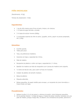 PIÑA ENCHILADA
(Rendimiento: 413g)
Tiempo de preparación: 4 días
Ingredientes:
• 1 kg de piña madura pero firme al tacto, limpia y sin cáscara.
• 1 ½ tazas de agua hervida o clorada
• 3 ½ tazas de azúcar morena (660g).
• 5 cucharadas soperas de chile en polvo, (guajillo, ancho, piquín no picoso preparado,
etc.) (40g)
Utensilios:
• Cuchillo grande.
• Tabla para picar.
• Taza, de preferencia medidora.
• Cacerola con tapa y capacidad de 2 litros.
• Pala de madera.
• Recipiente de plástico o vidrio con tapa y capacidad de 1 ½ litros.
• Bastidor de madera con tela de mosquitero con 4 pinzas de madera como soporte.
• ½ metro de tela de velo, para cubrir la fruta en el secado.
• Colador de plástico de tamaño mediano.
• Bolsa de plástico
• Etiqueta adherible.
• Bolsas pequeñas, de papel celofán para envasar, un recipiente de cierre hermético o
frasco limpio con tapa.
Procedimiento:
1. Rebane la piña (1.5 cm de grosor) y elimine el corazón, corte triángulos pequeños.
2. En la cacerola mezcle 1 ½ tazas de agua y 3 tazas de azúcar morena, incorpore con una
pala de madera, ponga a fuego alto, al obtener una consistencia de jarabe, adicione la
 