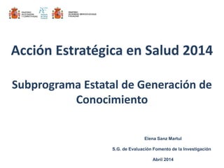 Elena Sanz Martul
S.G. de Evaluación Fomento de la Investigación
Abril 2014
Acción Estratégica en Salud 2014
Subprograma Estatal de Generación de
Conocimiento
 
