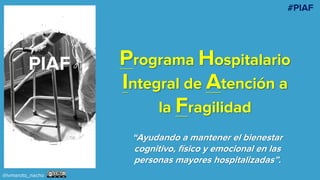 Programa Hospitalario
Integral de Atención a
la Fragilidad
“Ayudando a mantener el bienestar
cognitivo, físico y emocional en las
personas mayores hospitalizadas”.
@ivmaroto_nacho
#PIAF
 