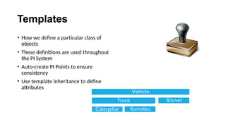 Templates
• How we define a particular class of
objects
• These definitions are used throughout
the PI System
• Auto-create PI Points to ensure
consistency
• Use template inheritance to define
attributes
 